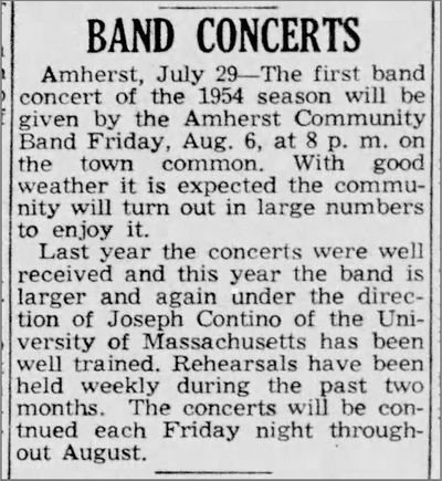 Clipping from July 29, 1954 from The Republican (Springfield MA): Band Concerts, Amherst, July 29 - The first band concert of the 1954 season will be given by the Amherst Community Band Friday, Aug. 6 at 8 p.m. on the town common. With good weather it is expected the community will turn out in large numbers to enjoy it. Last year the concerts were well received and this year the band is larger and again under the direction of Joseph Contino of the University of Massachusetts has been well trained. Rehearsals have been held weekly during the past two months. The concerts will be continued each Friday night throughout August.